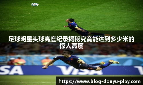足球明星头球高度纪录揭秘究竟能达到多少米的惊人高度